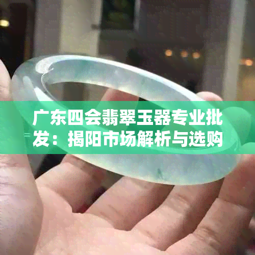 广东四会翡翠玉器专业批发：揭阳市场解析与选购指南