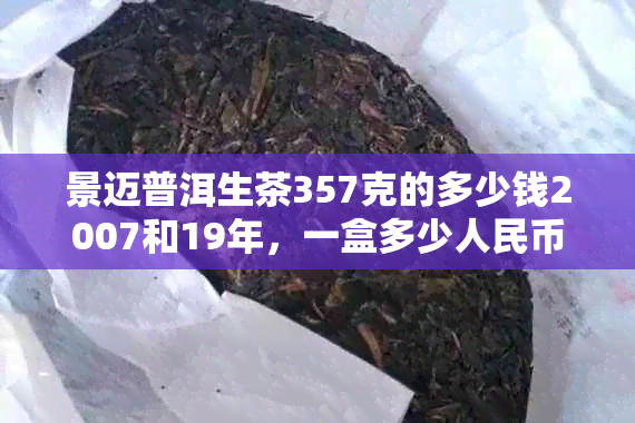 景迈普洱生茶357克的多少钱2007和19年，一盒多少人民币？