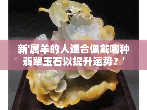 新'属羊的人适合佩戴哪种翡翠玉石以提升运势？'