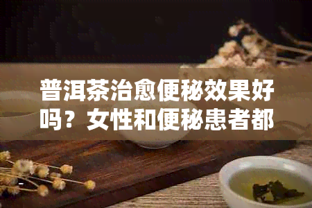 普洱茶治愈便秘效果好吗？女性和便秘患者都可以尝试。