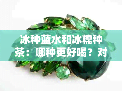 冰种蓝水和冰糯种茶：哪种更好喝？对比分析让你一目了然