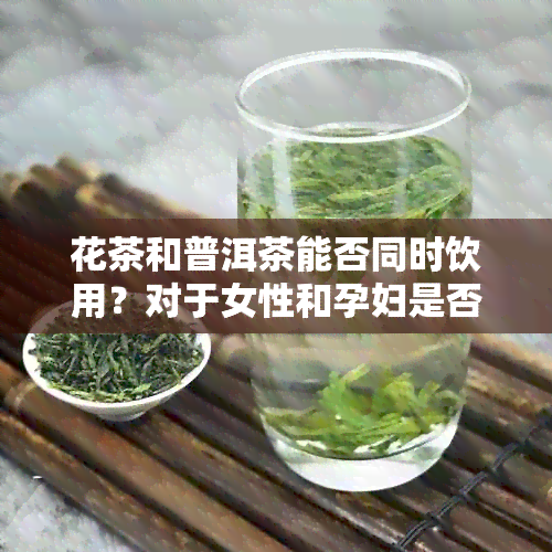 花茶和普洱茶能否同时饮用？对于女性和孕妇是否安全？请简要说明。