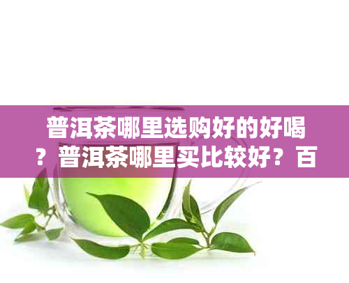 普洱茶哪里选购好的好喝？普洱茶哪里买比较好？百度百科。