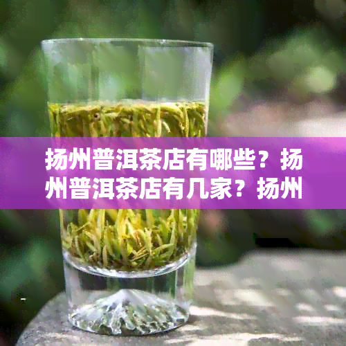 扬州普洱茶店有哪些？扬州普洱茶店有几家？扬州普洱茶店电话。