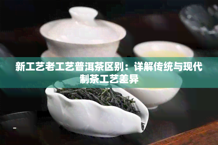 新工艺老工艺普洱茶区别：详解传统与现代制茶工艺差异