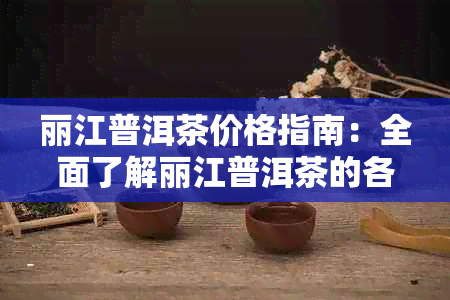 丽江普洱茶价格指南：全面了解丽江普洱茶的各种款式和购买途径的费用