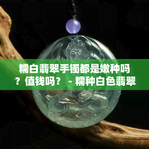 糯白翡翠手镯都是嫩种吗？值钱吗？ - 糯种白色翡翠手镯价格