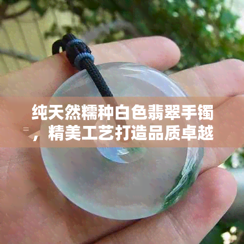 纯天然糯种白色翡翠手镯，精美工艺打造品质卓越