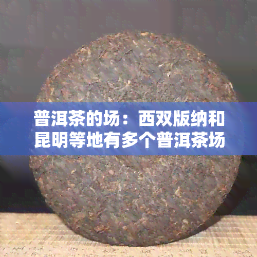 普洱茶的场：西双版纳和昆明等地有多个普洱茶场。