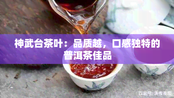 神武台茶叶：品质越，口感独特的普洱茶佳品