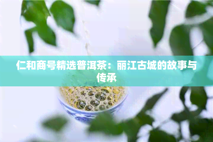 仁和商号精选普洱茶：丽江古城的故事与传承