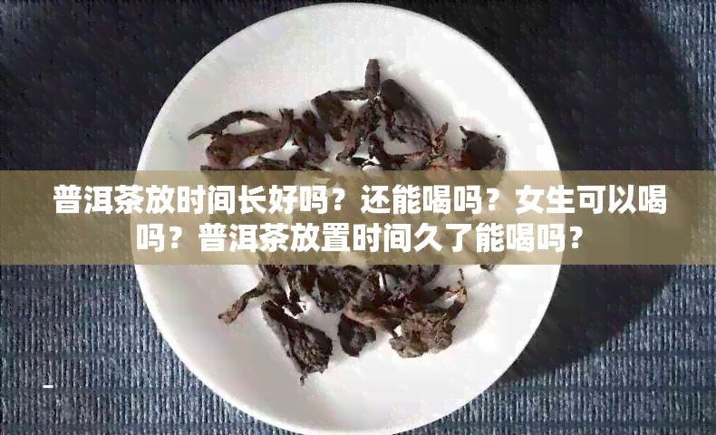 普洱茶放时间长好吗？还能喝吗？女生可以喝吗？普洱茶放置时间久了能喝吗？