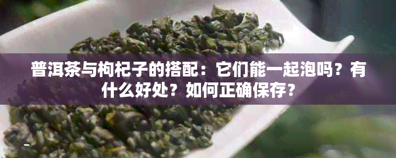 普洱茶与枸杞子的搭配：它们能一起泡吗？有什么好处？如何正确保存？