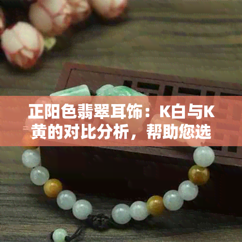 正阳色翡翠耳饰：K白与K黄的对比分析，帮助您选择最适合自己的款式