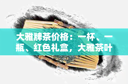 大雅牌茶价格：一杯、一瓶、红色礼盒，大雅茶叶品种及详情