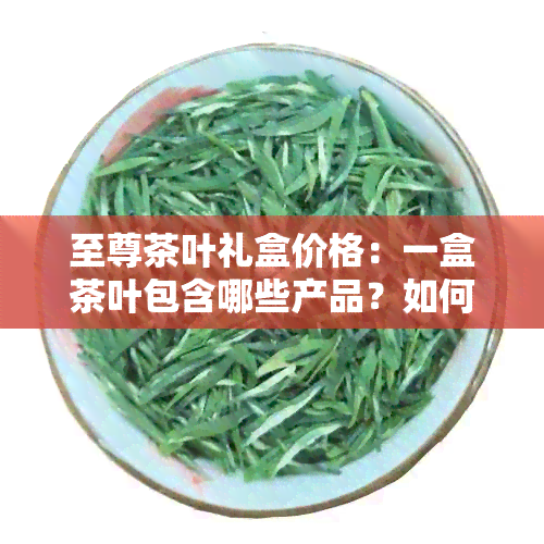 至尊茶叶礼盒价格：一盒茶叶包含哪些产品？如何购买更优的至尊茶叶？