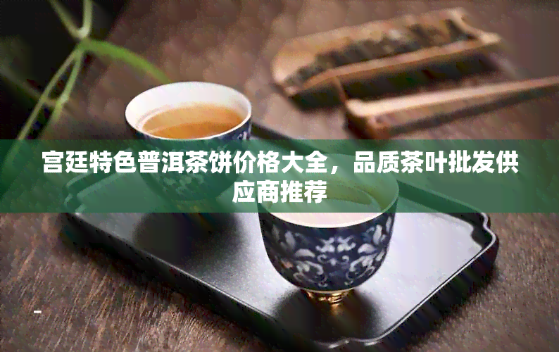 宫廷特色普洱茶饼价格大全，品质茶叶批发供应商推荐