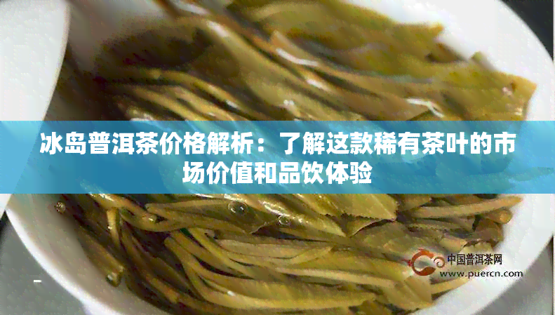 冰岛普洱茶价格解析：了解这款稀有茶叶的市场价值和品饮体验