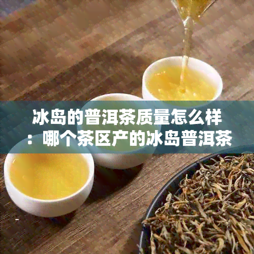 冰岛的普洱茶质量怎么样：哪个茶区产的冰岛普洱茶品质？