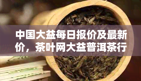 中国大益每日报价及最新价，茶叶网大益普洱茶行情分析