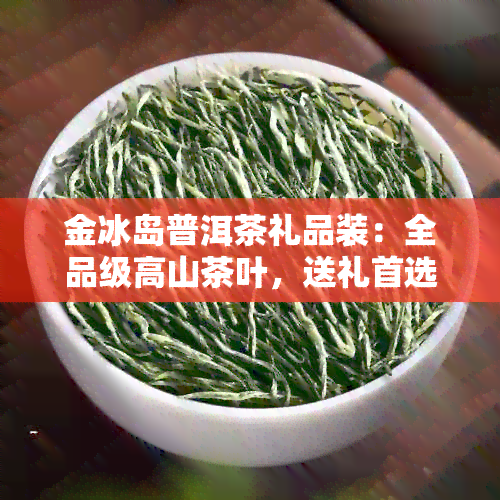 金冰岛普洱茶礼品装：全品级高山茶叶，送礼首选！