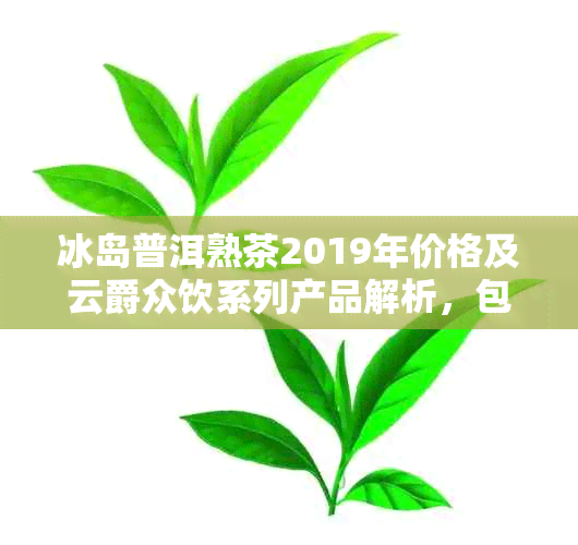 冰岛普洱熟茶2019年价格及云爵众饮系列产品解析，包括357克和2012年份