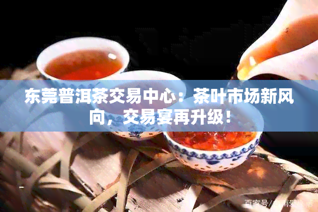 东莞普洱茶交易中心：茶叶市场新风向，交易宴再升级！