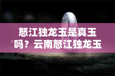 怒江独龙玉是真玉吗？云南怒江独龙玉的真假鉴别与价值评估，以及认证