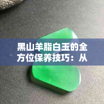 黑山羊脂白玉的全方位保养技巧：从翡翠到羊脂玉的方法解析