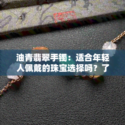 油青翡翠手镯：适合年轻人佩戴的珠宝选择吗？了解其特性与搭配建议