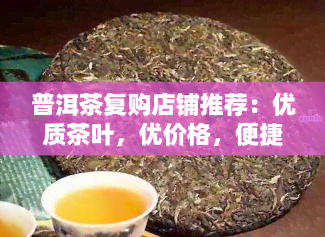 普洱茶复购店铺推荐：优质茶叶，优价格，便捷服务，信誉保障