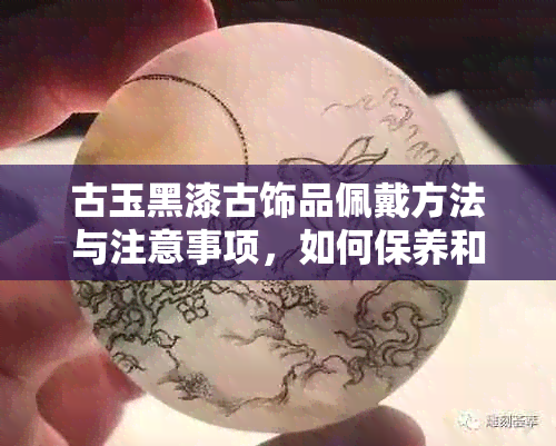 古玉黑漆古饰品佩戴方法与注意事项，如何保养和清洁？