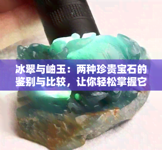 冰翠与岫玉：两种珍贵宝石的鉴别与比较，让你轻松掌握它们的差异！