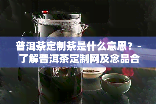 普洱茶定制茶是什么意思？- 了解普洱茶定制网及念品合适性