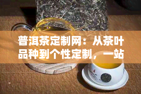 普洱茶定制网：从茶叶品种到个性定制，一站式解决您的普洱茶需求与疑问