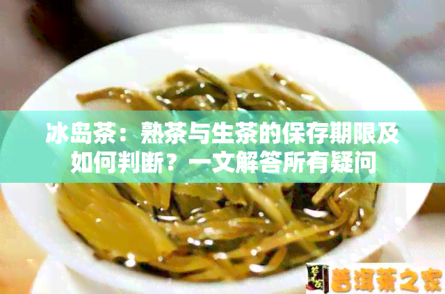 冰岛茶：熟茶与生茶的保存期限及如何判断？一文解答所有疑问