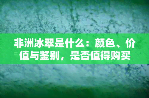 非洲冰翠是什么：颜色、价值与鉴别，是否值得购买？