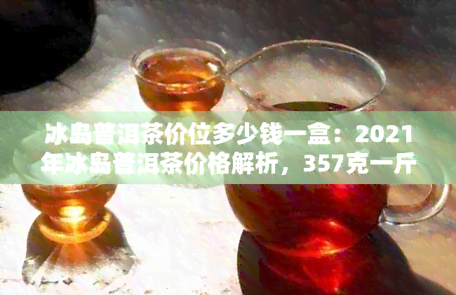 冰岛普洱茶价位多少钱一盒：2021年冰岛普洱茶价格解析，357克一斤报价详情