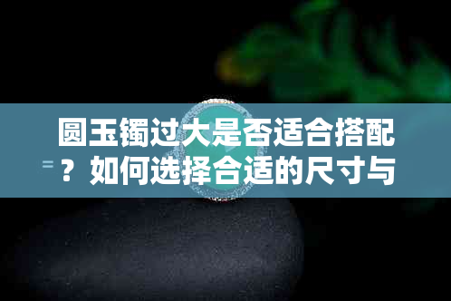 圆玉镯过大是否适合搭配？如何选择合适的尺寸与款式？