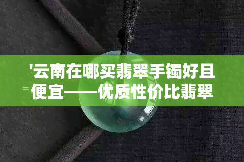 '云南在哪买翡翠手镯好且便宜——优质性价比翡翠手镯云南选购地'