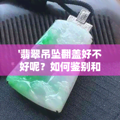 '翡翠吊坠翻盖好不好呢？如何鉴别和欣赏翡翠吊坠的盖中盖与开盖设计？'