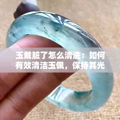 玉戴脏了怎么清洗：如何有效清洁玉佩，保持其光泽和美观。