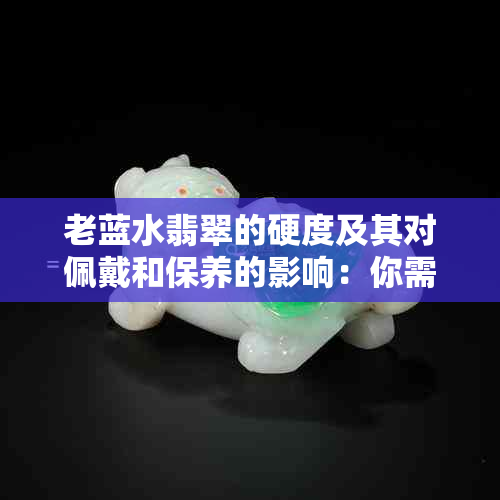 老蓝水翡翠的硬度及其对佩戴和保养的影响：你需要了解的一切