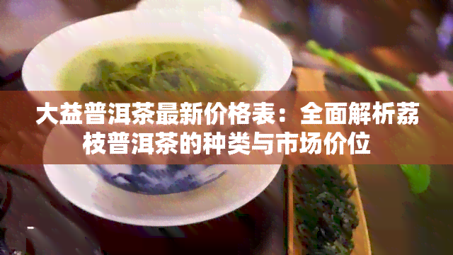 大益普洱茶最新价格表：全面解析荔枝普洱茶的种类与市场价位