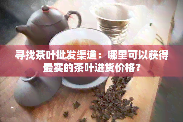 寻找茶叶批发渠道：哪里可以获得最实的茶叶进货价格？