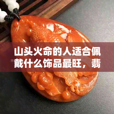 山头火命的人适合佩戴什么饰品最旺，翡翠是更佳选择吗？