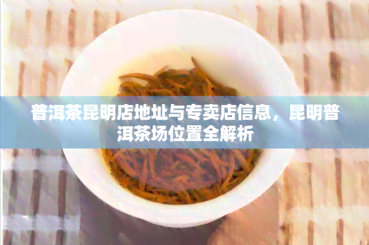 普洱茶昆明店地址与专卖店信息，昆明普洱茶场位置全解析