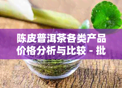 陈皮普洱茶各类产品价格分析与比较 - 批发报价与熟茶推荐