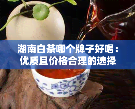 湖南白茶哪个牌子好喝：优质且价格合理的选择