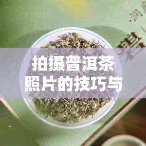 拍摄普洱茶照片的技巧与实践：从构图到后期处理全方位指南